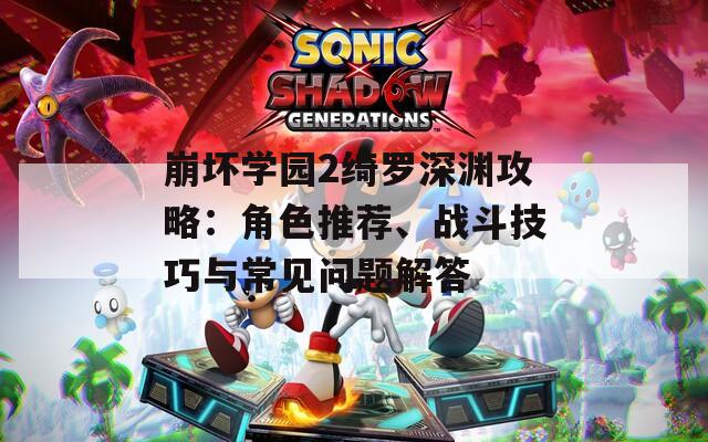 崩壞學(xué)園2綺羅深淵攻略：角色推薦、戰(zhàn)斗技巧與常見問題解答