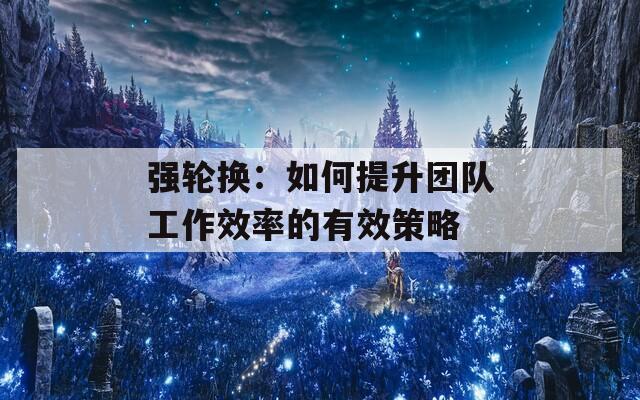 強輪換：如何提升團隊工作效率的有效策略