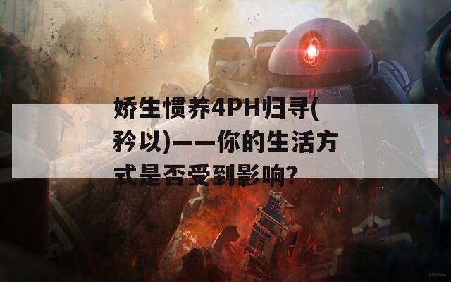 嬌生慣養(yǎng)4PH歸尋(矜以)——你的生活方式是否受到影響？