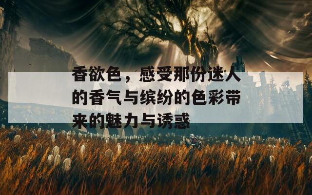 香欲色，感受那份迷人的香氣與繽紛的色彩帶來的魅力與誘惑