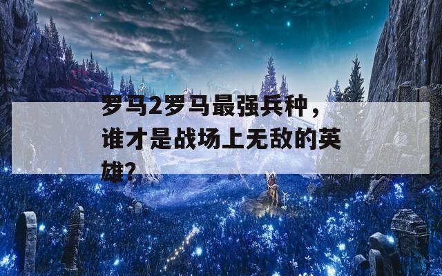 羅馬2羅馬最強兵種，誰才是戰(zhàn)場上無敵的英雄？
