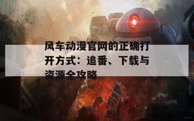 風(fēng)車動漫官網(wǎng)的正確打開方式：追番、下載與資源全攻略