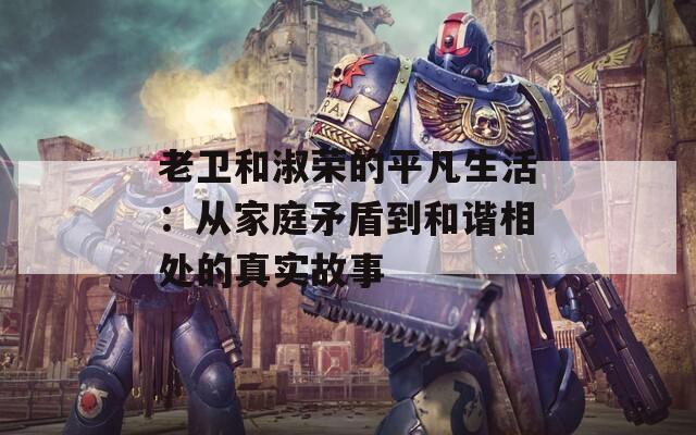 老衛(wèi)和淑榮的平凡生活：從家庭矛盾到和諧相處的真實(shí)故事
