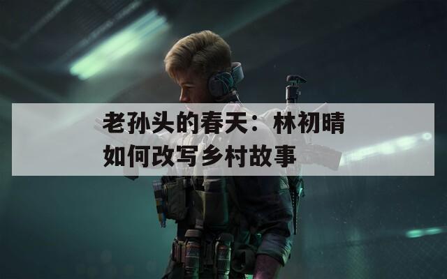 老孫頭的春天：林初晴如何改寫鄉(xiāng)村故事
