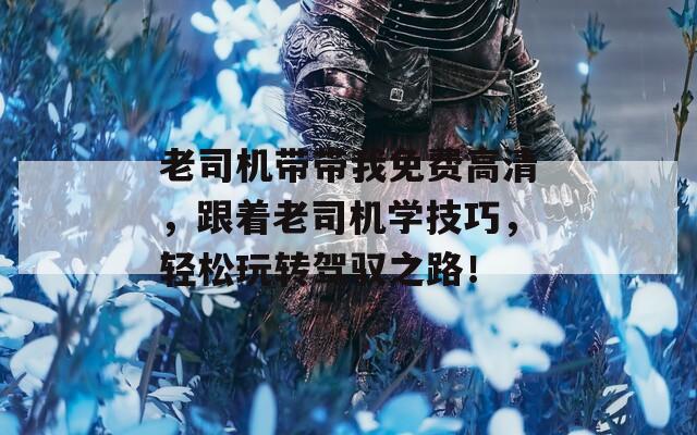 老司機(jī)帶帶我免費(fèi)高清，跟著老司機(jī)學(xué)技巧，輕松玩轉(zhuǎn)駕馭之路！