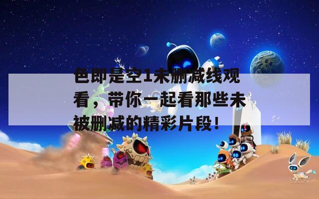 色即是空1未刪減線觀看，帶你一起看那些未被刪減的精彩片段！