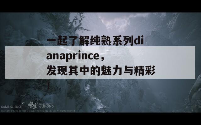 一起了解純熟系列dianaprince，發(fā)現(xiàn)其中的魅力與精彩！