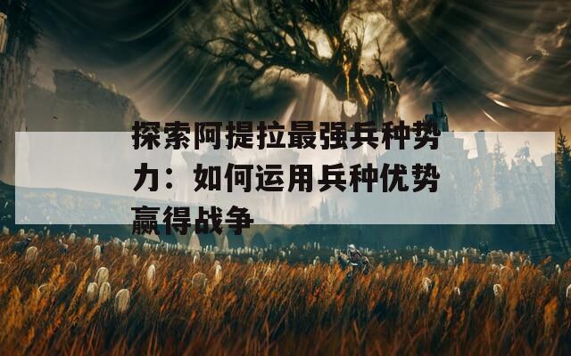 探索阿提拉最強(qiáng)兵種勢力：如何運(yùn)用兵種優(yōu)勢贏得戰(zhàn)爭