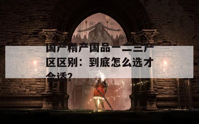 國產精產國品一二三產區(qū)區(qū)別：到底怎么選才合適？