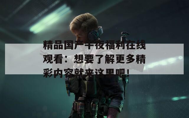 精品國產午夜福利在線觀看：想要了解更多精彩內容就來這里吧！