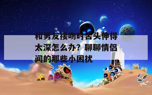 和男友接吻時(shí)舌頭伸得太深怎么辦？聊聊情侶間的那些小困擾