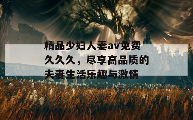 精品少婦人妻av免費久久久，盡享高品質的夫妻生活樂趣與激情