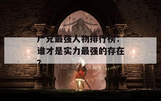 尸兄最強人物排行榜：誰才是實力最強的存在？