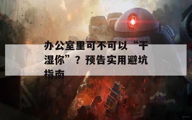 辦公室里可不可以“干濕你”？預(yù)告實(shí)用避坑指南