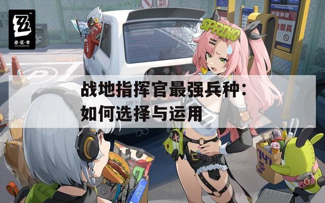 戰(zhàn)地指揮官最強兵種：如何選擇與運用