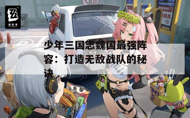 少年三國志魏國最強(qiáng)陣容：打造無敵戰(zhàn)隊(duì)的秘訣