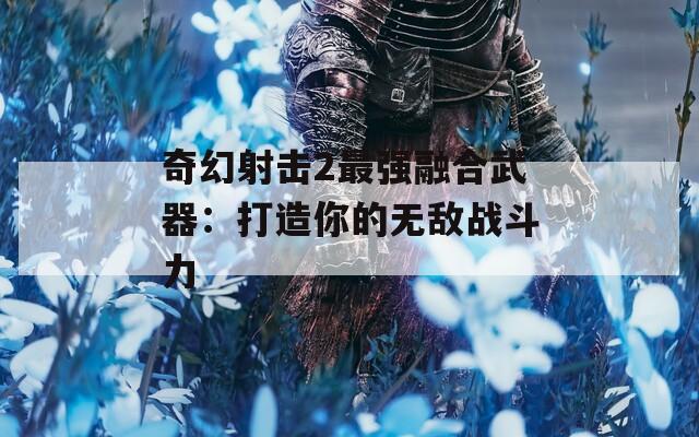 奇幻射擊2最強(qiáng)融合武器：打造你的無(wú)敵戰(zhàn)斗力