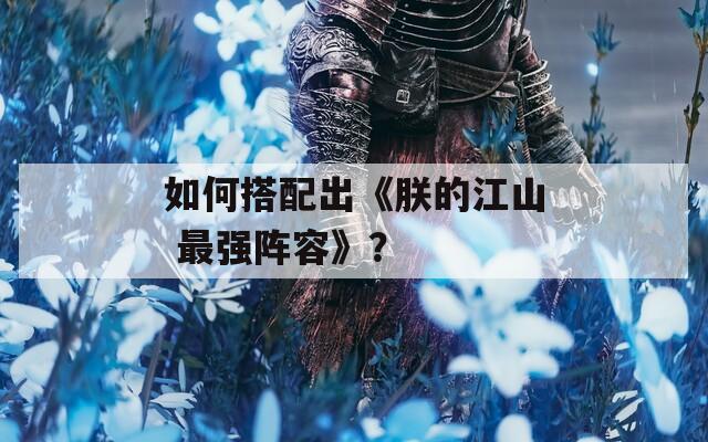 如何搭配出《朕的江山 最強(qiáng)陣容》？
