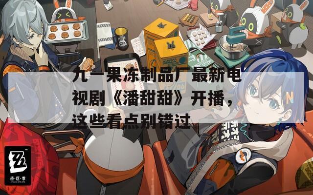 九一果凍制品廠最新電視劇《潘甜甜》開播，這些看點(diǎn)別錯(cuò)過