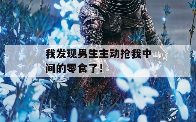 我發(fā)現(xiàn)男生主動搶我中間的零食了！