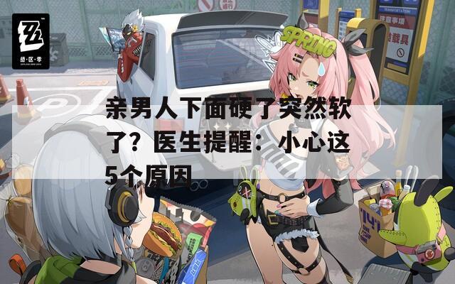 親男人下面硬了突然軟了？醫(yī)生提醒：小心這5個原因