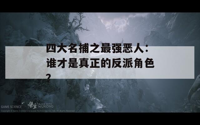 四大名捕之最強惡人：誰才是真正的反派角色？