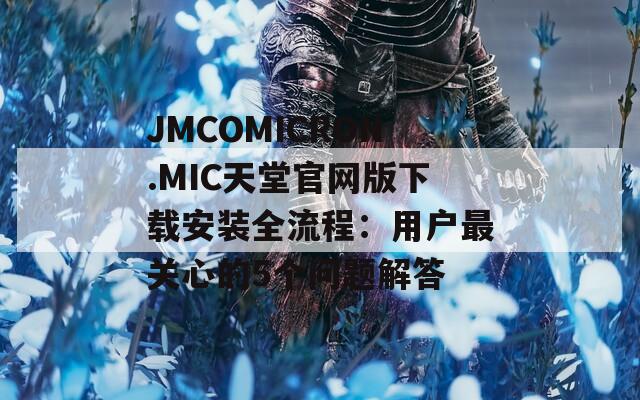 JMCOMICRON.MIC天堂官網(wǎng)版下載安裝全流程：用戶最關(guān)心的5個問題解答