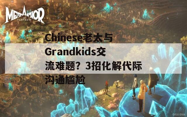 Chinese老太與Grandkids交流難題？3招化解代際溝通尷尬
