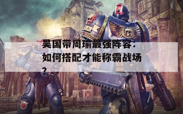 吳國帶周瑜最強陣容：如何搭配才能稱霸戰(zhàn)場？
