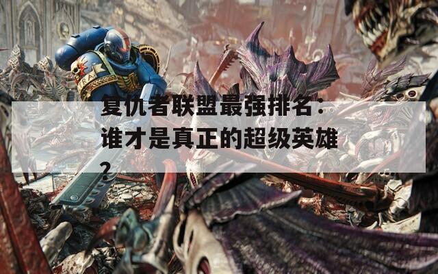 復(fù)仇者聯(lián)盟最強(qiáng)排名：誰才是真正的超級英雄？