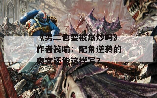 《男二也要被爆炒嗎》作者筏喻：配角逆襲的爽文還能這樣寫？