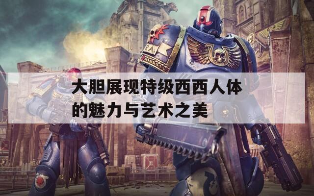 大膽展現(xiàn)特級西西人體的魅力與藝術(shù)之美