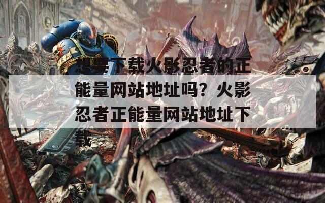 想要下載火影忍者的正能量網(wǎng)站地址嗎？火影忍者正能量網(wǎng)站地址下載