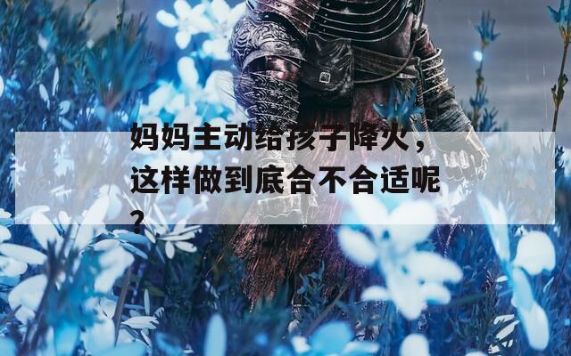 媽媽主動(dòng)給孩子降火，這樣做到底合不合適呢？