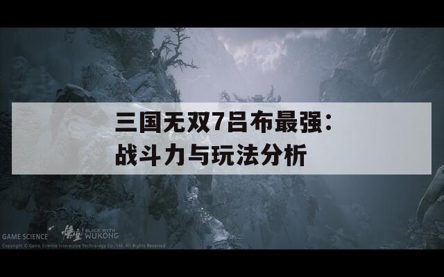 三國(guó)無(wú)雙7呂布最強(qiáng)：戰(zhàn)斗力與玩法分析
