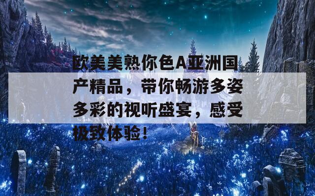 歐美美熟你色A亞洲國產(chǎn)精品，帶你暢游多姿多彩的視聽盛宴，感受極致體驗！