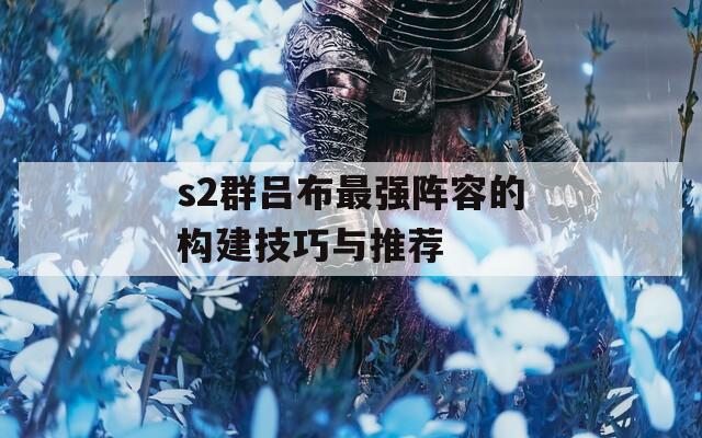 s2群呂布最強(qiáng)陣容的構(gòu)建技巧與推薦