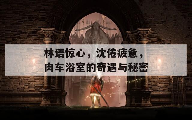 林語驚心，沈倦疲憊，肉車浴室的奇遇與秘密