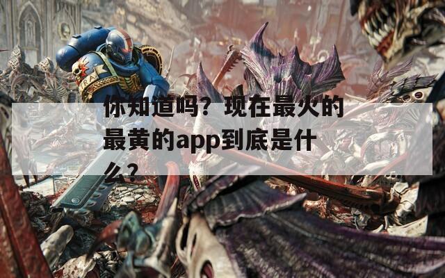 你知道嗎？現(xiàn)在最火的最黃的app到底是什么？
