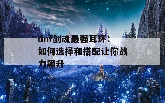 dnf劍魂最強耳環(huán)：如何選擇和搭配讓你戰(zhàn)力飆升
