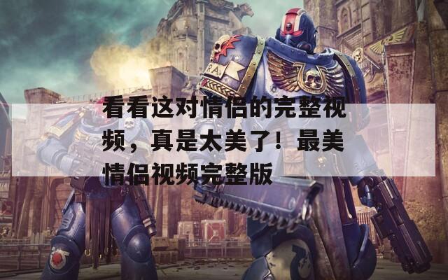 看看這對情侶的完整視頻，真是太美了！最美情侶視頻完整版