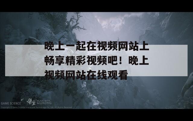晚上一起在視頻網(wǎng)站上暢享精彩視頻吧！晚上視頻網(wǎng)站在線觀看