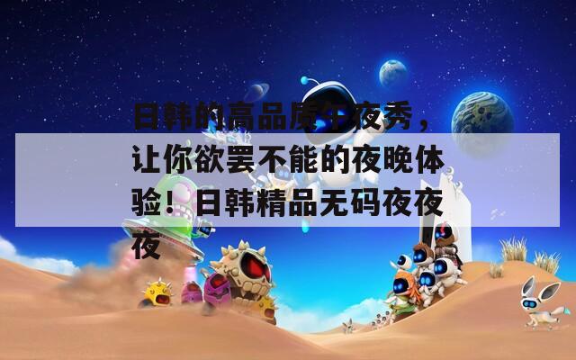 日韓的高品質(zhì)午夜秀，讓你欲罷不能的夜晚體驗(yàn)！日韓精品無碼夜夜夜