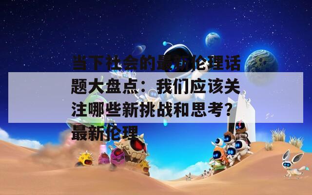 當(dāng)下社會(huì)的最新倫理話題大盤點(diǎn)：我們應(yīng)該關(guān)注哪些新挑戰(zhàn)和思考？最新倫理