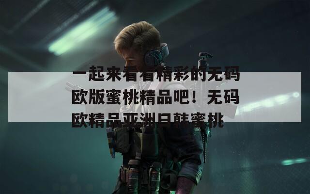 一起來看看精彩的無碼歐版蜜桃精品吧！無碼歐精品亞洲日韓蜜桃
