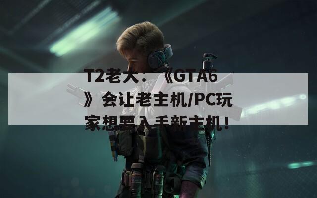 T2老大：《GTA6》會(huì)讓老主機(jī)/PC玩家想要入手新主機(jī)！