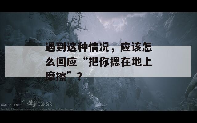 遇到這種情況，應(yīng)該怎么回應(yīng)“把你摁在地上摩擦”？