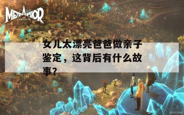 女兒太漂亮爸爸做親子鑒定，這背后有什么故事？