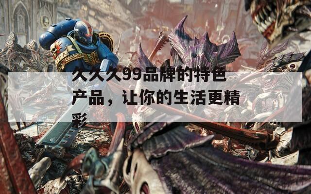 久久久99品牌的特色產(chǎn)品，讓你的生活更精彩