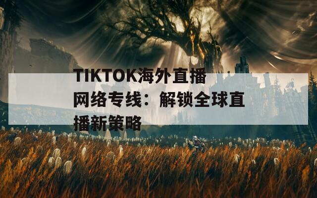 TIKTOK海外直播網(wǎng)絡(luò)專線：解鎖全球直播新策略